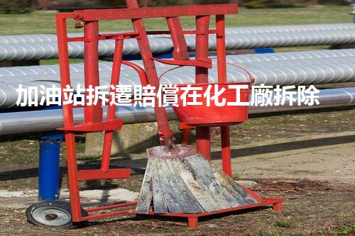 加油站拆遷賠償在化工廠拆除中的不可或缺性！